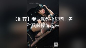 【推荐】专业调教小母狗，各种兵器操练起来