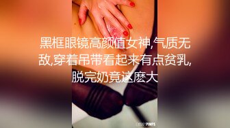 黑框眼镜高颜值女神,气质无敌,穿着吊带看起来有点贫乳,脱完奶竟这麽大