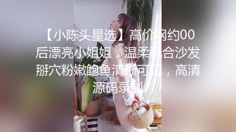 【小陈头星选】高价网约00后漂亮小姐姐，温柔配合沙发掰穴粉嫩鲍鱼清晰可见，高清源码录制