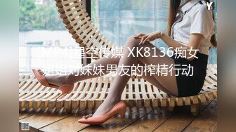 [MP4]星空传媒 XK8136痴女姐姐对妹妹男友的榨精行动