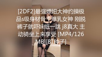 [2DF2]最强嫖妞大神约操极品s级身材骨干爆乳女神 刚脱裤子就吓妹纸一跳 j8真大 主动骑坐上来享受 [MP4/126MB][BT种子]