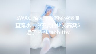 SWAG 骑大屌肏的兔兔骚逼直流水，你不要再让我高潮5遍了 Pinkrabbittw