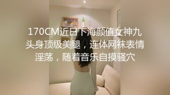 170CM近日下海颜值女神九头身顶级美腿，连体网袜表情淫荡，随着音乐自摸骚穴