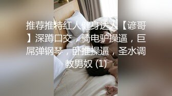 推荐推特红人健身达人【谚哥】深蹲口交，骑电驴操逼，巨屌弹钢琴，卧推操逼，圣水调教男奴 (1)