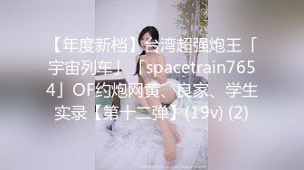 【年度新档】台湾超强炮王「宇宙列车」「spacetrain7654」OF约炮网黄、良家、学生实录【第十二弹】(19v) (2)