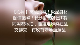 【心月】高能预警！极品身材颜值巅峰！长沙超骚外围T娘同闺蜜私拍，雌雄难辨疯狂乱交群交，有攻有守场面混乱