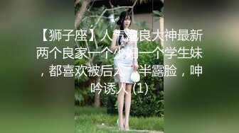 【狮子座】人气泡良大神最新两个良家一个少妇一个学生妹，都喜欢被后入，半露脸，呻吟诱人 (1)