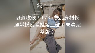 赶紧收藏！173+极品身材长腿嫩模反差婊第三部（高清完整版）