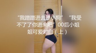 “我蹭蹭进去是小狗”“我受不了了你进来吧”00后小姐姐可爱对白（上）