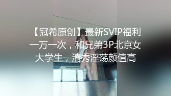 【冠希原创】最新SVIP福利一万一次，和兄弟3P北京女大学生，清秀淫荡颜值高