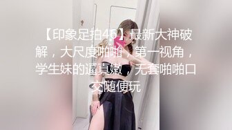 【印象足拍46】最新大神破解，大尺度啪啪，第一视角，学生妹的逼真嫩，无套啪啪口交随便玩