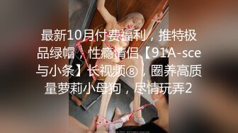 最新10月付费福利，推特极品绿帽，性瘾情侣【91A-sce与小条】长视频⑧，圈养高质量萝莉小母狗，尽情玩弄2