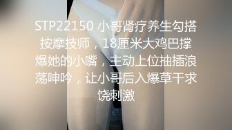 STP22150 小哥肾疗养生勾搭按摩技师，18厘米大鸡巴撑爆她的小嘴，主动上位抽插浪荡呻吟，让小哥后入爆草干求饶刺激