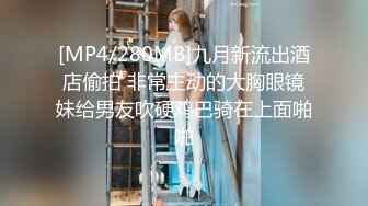 [MP4/280MB]九月新流出酒店偷拍 非常主动的大胸眼镜妹给男友吹硬鸡巴骑在上面啪啪