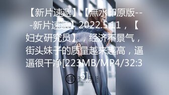 【新片速遞】【無水印原版---新片速遞】2022.5.11，【妇女研究员】，经济不景气，街头妹子的质量越来越高，逼逼很干净[223MB/MP4/32:36]