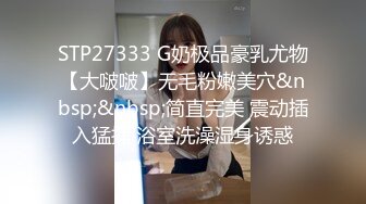 STP27333 G奶极品豪乳尤物【大啵啵】无毛粉嫩美穴&nbsp;&nbsp;简直完美 震动插入猛捅 浴室洗澡湿身诱惑