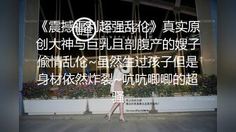 《震撼福利超强乱伦》真实原创大神与巨乳且剖腹产的嫂子偸情乱伦~虽然生过孩子但是身材依然炸裂~吭吭唧唧的超骚