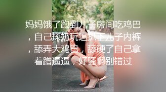 妈妈饿了跑到儿子房间吃鸡巴，自己揉奶玩逼扒下儿子内裤，舔弄大鸡巴，舔硬了自己拿着蹭逼逼，好骚啊别错过