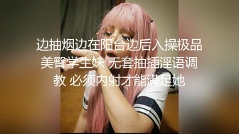 边抽烟边在阳台边后入操极品美臀学生妹 无套抽插淫语调教 必须内射才能满足她