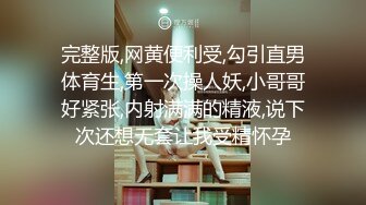 完整版,网黄便利受,勾引直男体育生,第一次操人妖,小哥哥好紧张,内射满满的精液,说下次还想无套让我受精怀孕