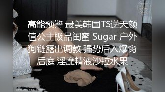 高能预警 最美韩国TS逆天颜值公主极品闺蜜 Sugar 户外狗链露出调教 强势后入爆肏后庭 淫靡精液沙拉水果