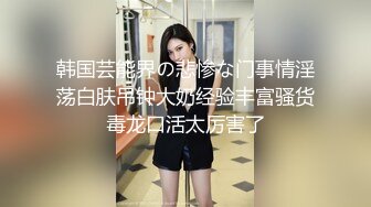 韩国芸能界の悲惨な门事情淫荡白肤吊钟大奶经验丰富骚货毒龙口活太厉害了