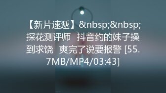 【新片速遞】&nbsp;&nbsp;探花测评师⭐抖音约的妹子操到求饶⭐爽完了说要报警 [55.7MB/MP4/03:43]