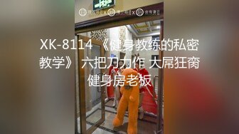 XK-8114 《健身教练的私密教学》 六把刀力作 大屌狂脔健身房老板