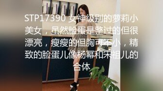 STP17390 女神级别的萝莉小美女，虽然脸蛋是整过的但很漂亮，瘦瘦的但胸可不小，精致的脸蛋儿像杨幂和宋祖儿的合体