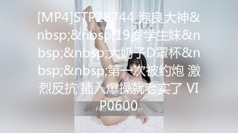 [MP4]STP28744 泡良大神&nbsp;&nbsp;19岁学生妹&nbsp;&nbsp;大奶子D罩杯&nbsp;&nbsp;第一次被约炮 激烈反抗 插入爆操就老实了 VIP0600