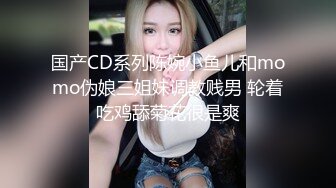 国产CD系列陈婉小鱼儿和momo伪娘三姐妹调教贱男 轮着吃鸡舔菊花很是爽