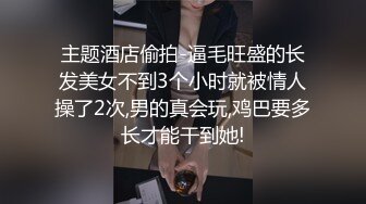 主题酒店偷拍-逼毛旺盛的长发美女不到3个小时就被情人操了2次,男的真会玩,鸡巴要多长才能干到她!