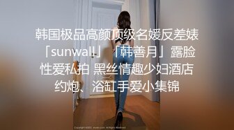 韩国极品高颜顶级名媛反差婊「sunwall」「韩善月」露脸性爱私拍 黑丝情趣少妇酒店约炮、浴缸手爱小集锦