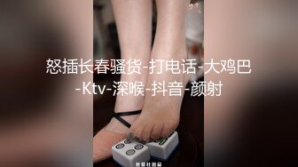 怒插长春骚货-打电话-大鸡巴-Ktv-深喉-抖音-颜射