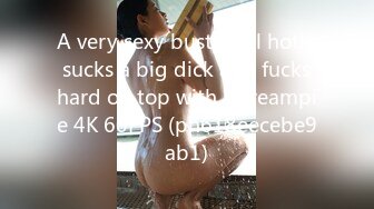 A very sexy busty girl hotly sucks a big dick and fucks hard on top with a creampie 4K 60FPS (ph618eecebe9ab1)