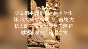 少女猎手 爆肏极品巨乳学生妹 JK大神 姨妈期浴血奋战 太长太深了 交合处全是血迹 内射精液淫水血迹混合物