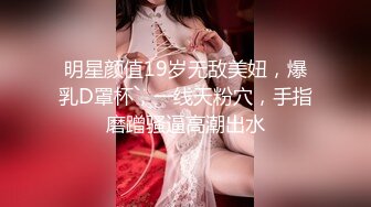 明星颜值19岁无敌美妞，爆乳D罩杯，一线天粉穴，手指磨蹭骚逼高潮出水