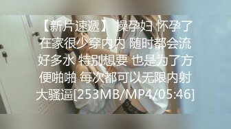 【新片速遞】 操孕妇 怀孕了在家很少穿内内 随时都会流好多水 特别想要 也是为了方便啪啪 每次都可以无限内射大骚逼[253MB/MP4/05:46]