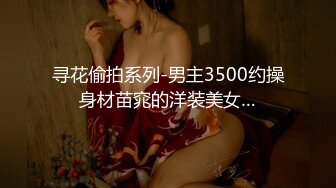 寻花偷拍系列-男主3500约操身材苗窕的洋装美女…