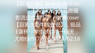 【新速片遞】&nbsp;&nbsp; ♈♈♈ 【2023大尺度私房摄影流出合集下】，微博coser【巨乳大奶牛浅安安】，极品E罩杯，学生状剃毛一线天，尤物佳作[7.67G/MP4/02:16]