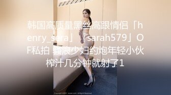 韩国高质量黑丝高跟情侣「henry_sera」「sarah579」OF私拍 骚浪少妇约炮年轻小伙榨汁几分钟就射了1