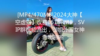 [MP4/470MB]2024大神【空虚猫】收费1618RMB，SVIP群视频流出，御姐外围女神，舌吻啪啪