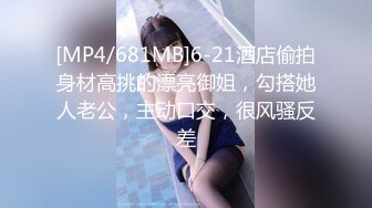 [MP4/681MB]6-21酒店偷拍身材高挑的漂亮御姐，勾搭她人老公，主动口交，很风骚反差