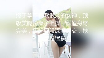 终于拿下喜欢很久的女神，顶级美腿躺桌子上操，颜值身材完美，撅起屁股深喉足交，扶着屁股猛操