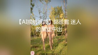 【AI换脸视频】郭珍霓 迷人的黑丝中出