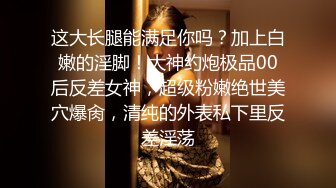 这大长腿能满足你吗？加上白嫩的淫脚！大神约炮极品00后反差女神，超级粉嫩绝世美穴爆肏，清纯的外表私下里反差淫荡