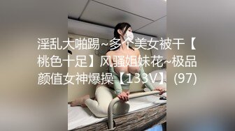 淫乱大啪踢~多个美女被干【桃色十足】风骚姐妹花~极品颜值女神爆操【133V】 (97)