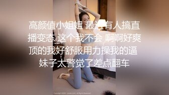 高颜值小姐姐 最近有人搞直播变态 这个我不会 啊啊好爽顶的我好舒服用力操我的逼 妹子太警觉了差点翻车