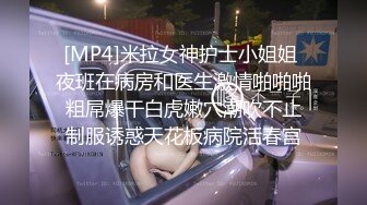 [MP4]米拉女神护士小姐姐 夜班在病房和医生激情啪啪啪 粗屌爆干白虎嫩穴潮吹不止 制服诱惑天花板病院活春宫