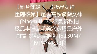 【新片速遞 】 【极品女神❤️重磅核弹】超火高铁紫薇女神『Naomii』2023最新私拍 极品丰满无毛美穴多场景户外啪操《露点露脸》 [3130M/MP4/47:38]